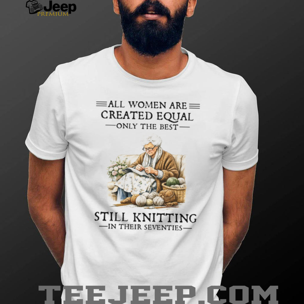 All Women Are Created Equal Only The Best Still Knitting In Their Seventies Shirt