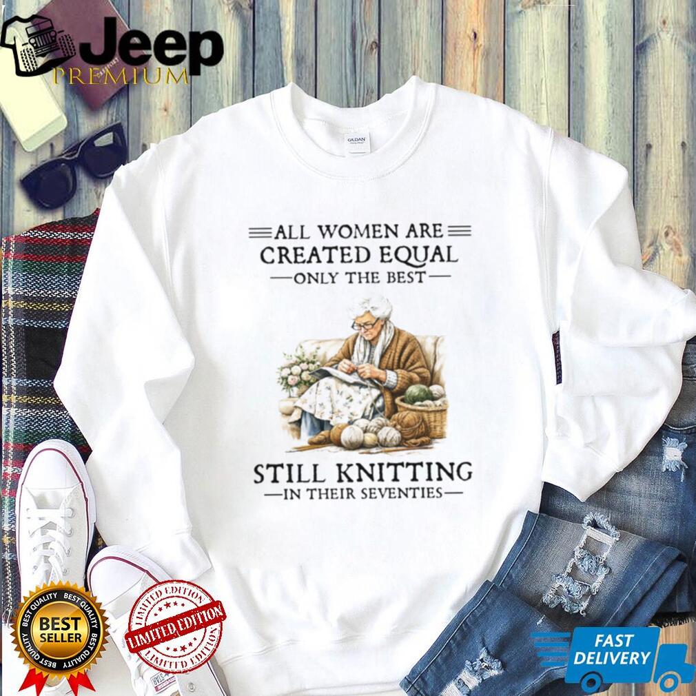 All Women Are Created Equal Only The Best Still Knitting In Their Seventies Shirt