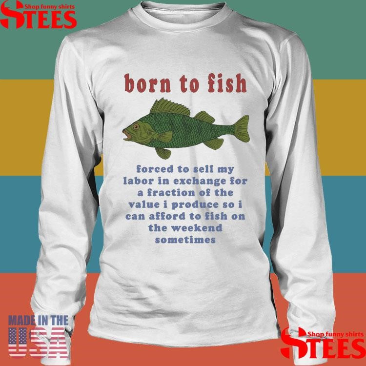 Born To Fish Forced To Sell My Labor In Exchange For A Fraction Of The Value I Produce So I Can Afford To Fish On The Weekend Sometimes T-shirt