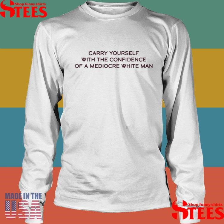 Carry Yourself With The Confidence Of A Mediocre White Man Shirts