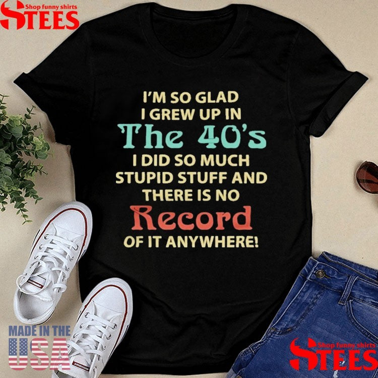 I’m So Glad I Grew Up In The 40’s I Did So Much Stupid Stuff And There Is No Record Of It Anywhere Shirts
