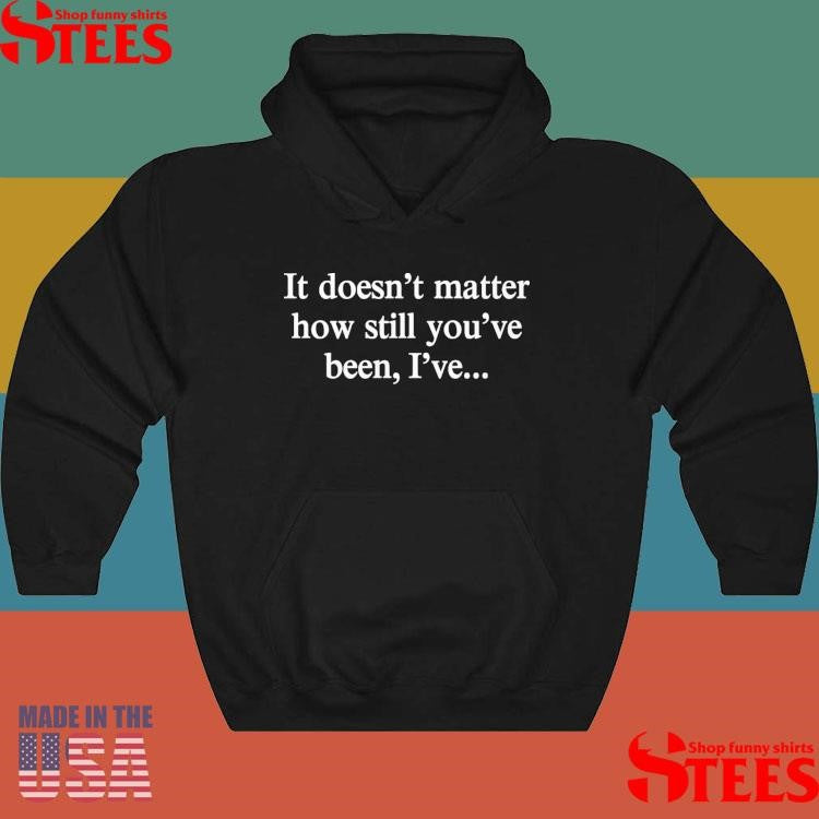It Doesn’t Matter How Still You’ve Been I’ve Shirts