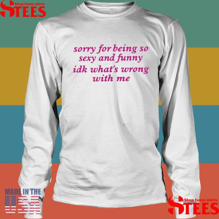 Sorry For Being Sexy And Funny Idk What’s Wrong With Me Shirts