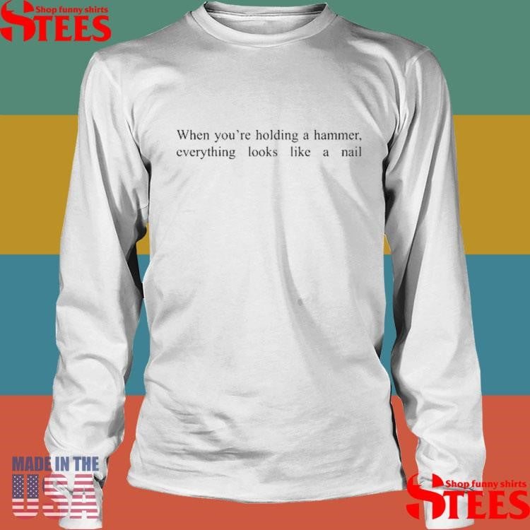 When You’re Holding A Hammer Everything Looks Like A Nail T-shirt