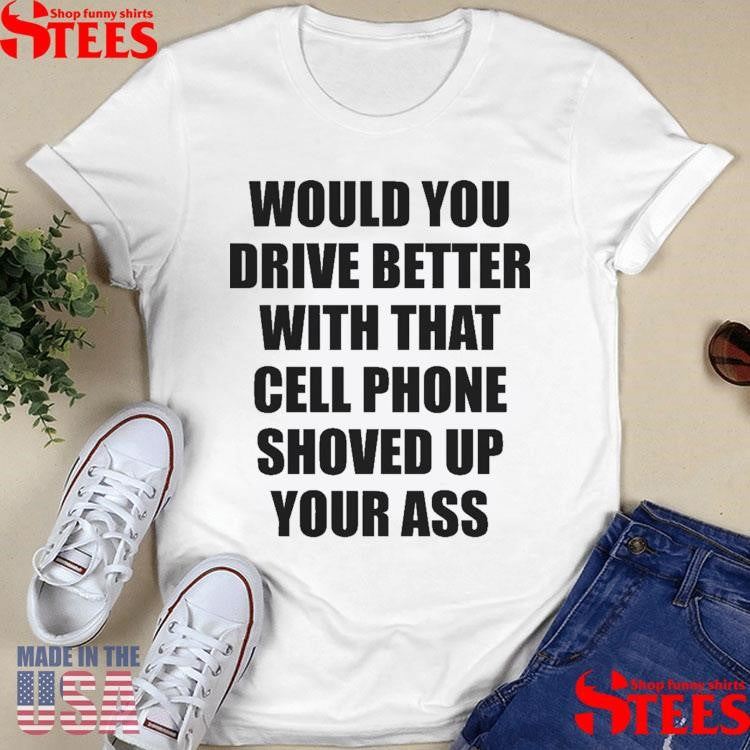 Would You Drive Better With That Cell Phone Shoved Up Your Ass Shirts