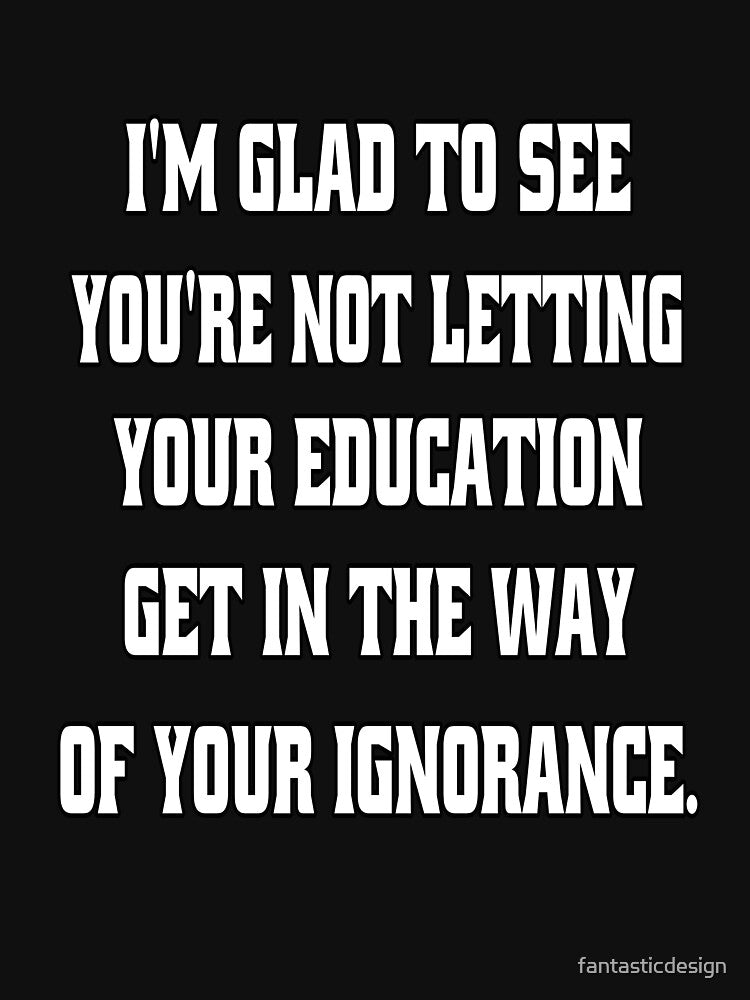I'm Glad To See You're Not Letting Your Education Get In The Way Of Your Ignorance by fantasticdesign