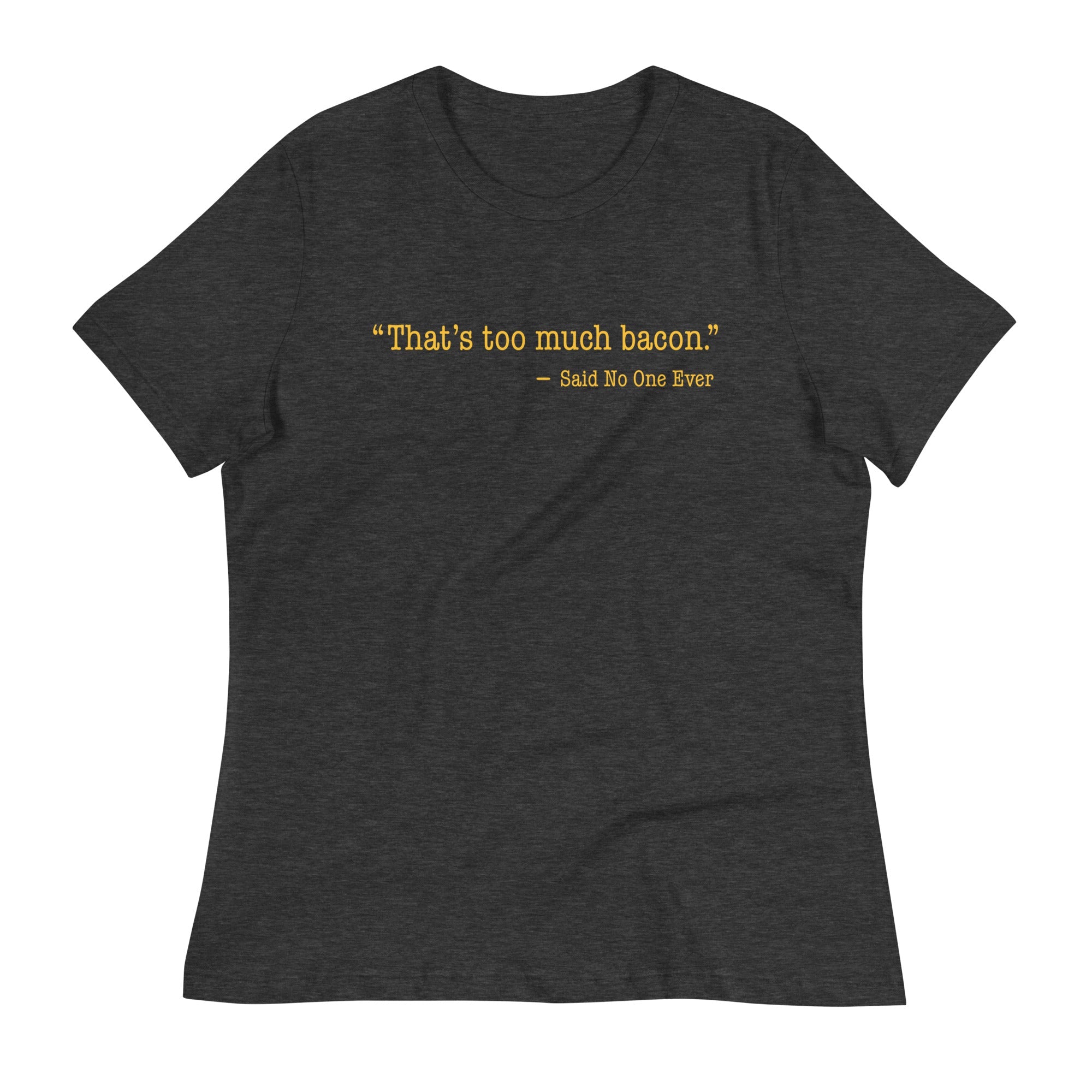 That's Too Much Bacon, Said No One Ever Women's Signature Tee